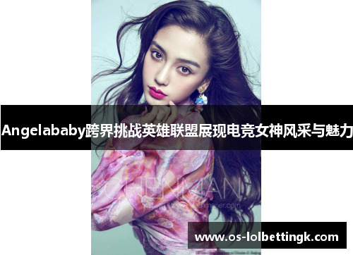 Angelababy跨界挑战英雄联盟展现电竞女神风采与魅力